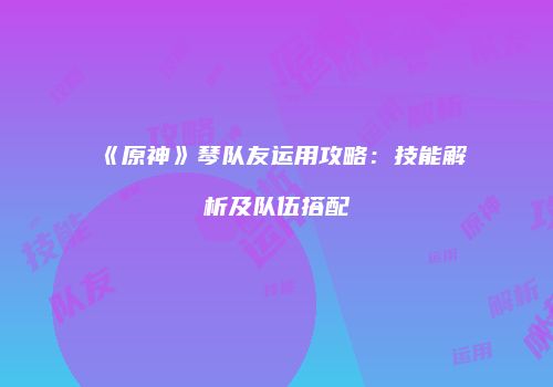 《原神》琴队友运用攻略：技能解析及队伍搭配
