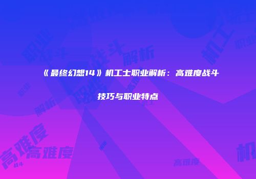 《最终幻想14》机工士职业解析：高难度战斗技巧与职业特点