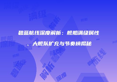 碧蓝航线深度解析：舰船满级属性、大舰队扩充与节奏榜揭秘