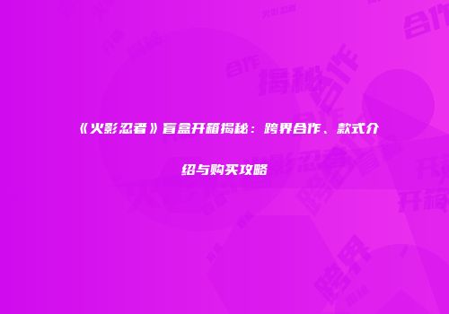 《火影忍者》盲盒开箱揭秘：跨界合作、款式介绍与购买攻略