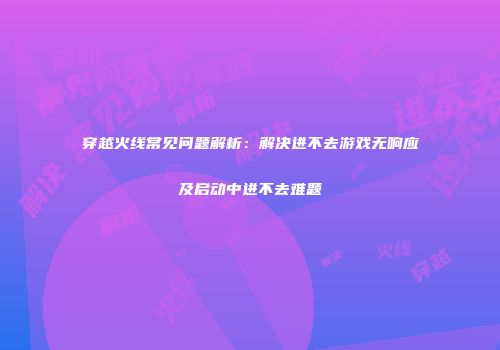 穿越火线常见问题解析：解决进不去游戏无响应及启动中进不去难题