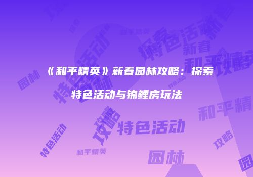 《和平精英》新春园林攻略：探索特色活动与锦鲤房玩法