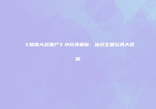 《植物大战僵尸》小玩具解析：冰川主题玩具大揭秘