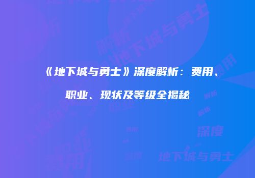 《地下城与勇士》深度解析：费用、职业、现状及等级全揭秘