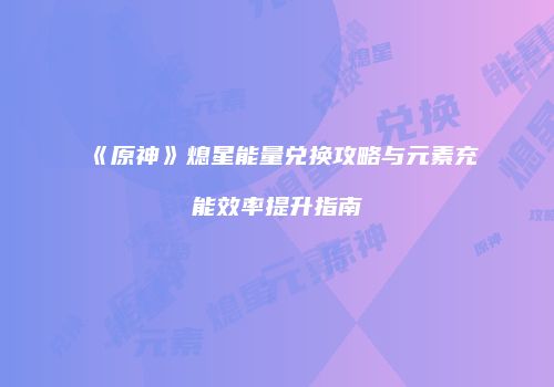 《原神》熄星能量兑换攻略与元素充能效率提升指南