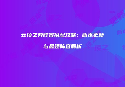 云顶之弈阵容搭配攻略：版本更新与最强阵容解析