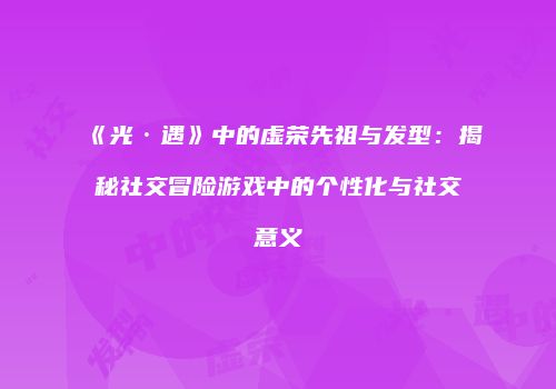 《光·遇》中的虚荣先祖与发型：揭秘社交冒险游戏中的个性化与社交意义