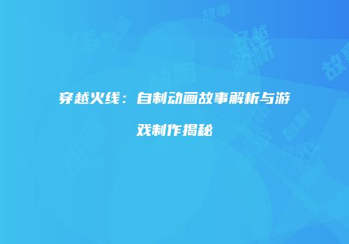 穿越火线：自制动画故事解析与游戏制作揭秘
