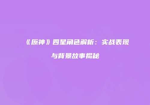 《原神》四星角色解析：实战表现与背景故事揭秘