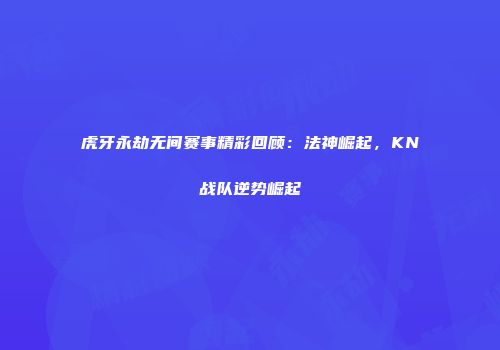 虎牙永劫无间赛事精彩回顾：法神崛起，KN战队逆势崛起
