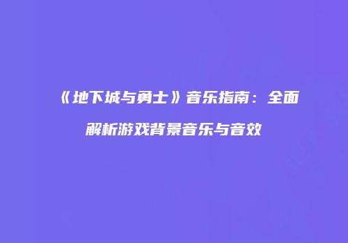 《地下城与勇士》音乐指南：全面解析游戏背景音乐与音效