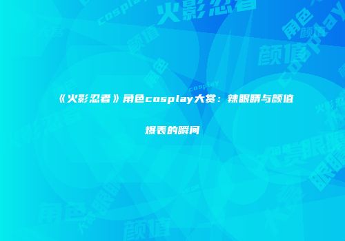 《火影忍者》角色cosplay大赏：辣眼睛与颜值爆表的瞬间
