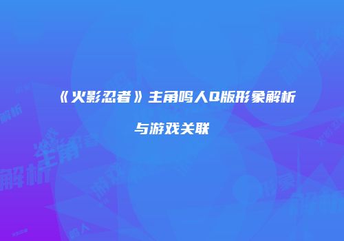 《火影忍者》主角鸣人Q版形象解析与游戏关联