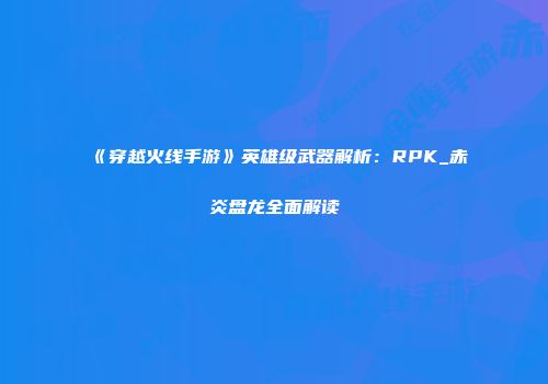 《穿越火线手游》英雄级武器解析：RPK_赤炎盘龙全面解读