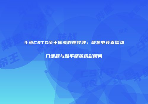 斗鱼CSTG帝王转战哔哩哔哩：聚焦电竞直播热门话题与和平精英精彩瞬间