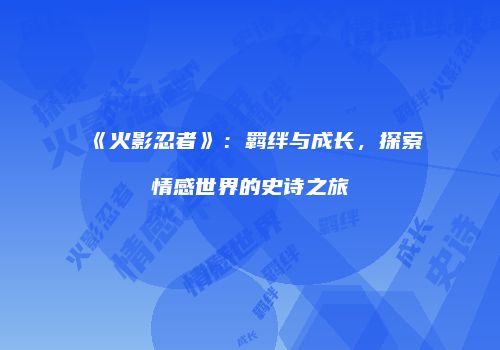 《火影忍者》：羁绊与成长，探索情感世界的史诗之旅
