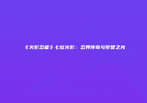 《火影忍者》七位火影：忍界传奇与梦想之光