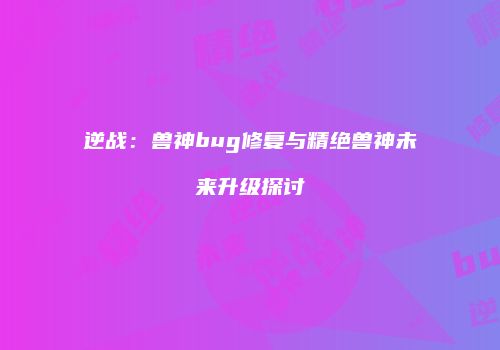 逆战：兽神bug修复与精绝兽神未来升级探讨