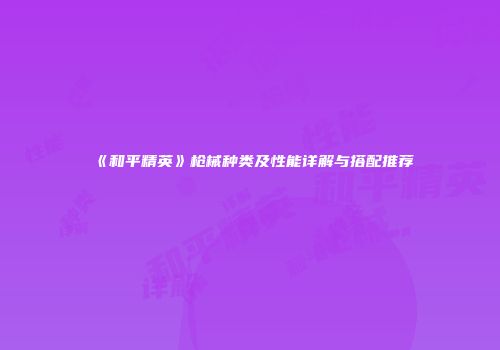 《和平精英》枪械种类及性能详解与搭配推荐