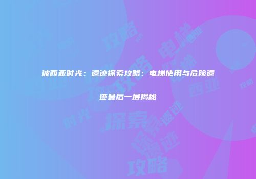 波西亚时光：遗迹探索攻略：电梯使用与危险遗迹最后一层揭秘