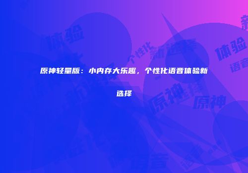 原神轻量版：小内存大乐趣，个性化语音体验新选择