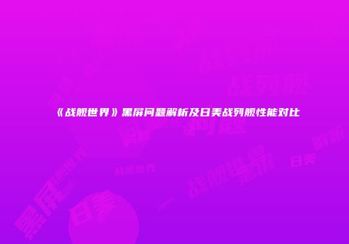 《战舰世界》黑屏问题解析及日美战列舰性能对比
