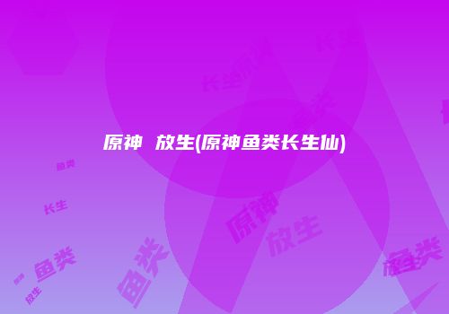 原神 放生(原神鱼类长生仙)