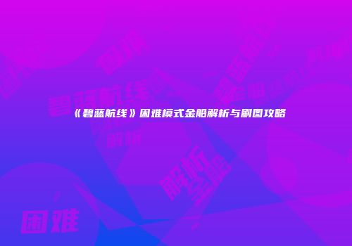 《碧蓝航线》困难模式金船解析与刷图攻略