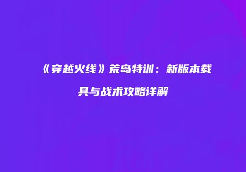 《穿越火线》荒岛特训：新版本载具与战术攻略详解