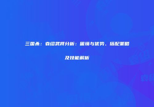 三国杀：袁绍武将分析：困境与优势、搭配策略及技能解析