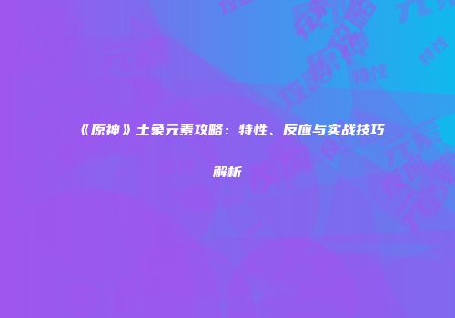 《原神》土象元素攻略：特性、反应与实战技巧解析