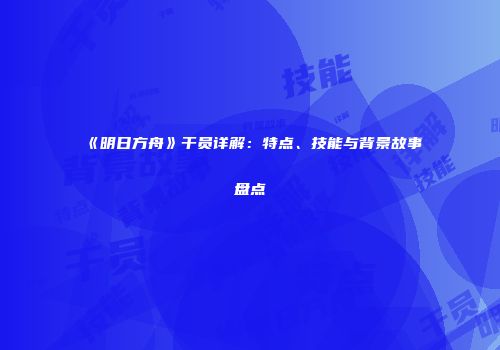 《明日方舟》干员详解：特点、技能与背景故事盘点