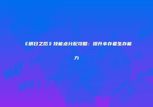 《明日之后》技能点分配攻略：提升幸存者生存能力