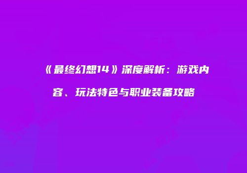 《最终幻想14》深度解析：游戏内容、玩法特色与职业装备攻略