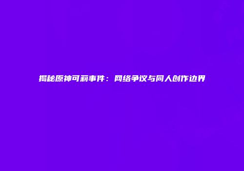揭秘原神可莉事件：网络争议与同人创作边界
