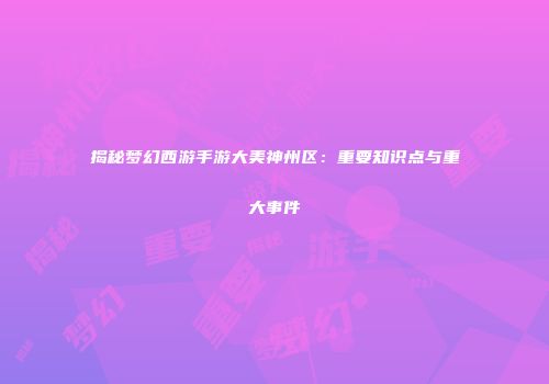 揭秘梦幻西游手游大美神州区：重要知识点与重大事件