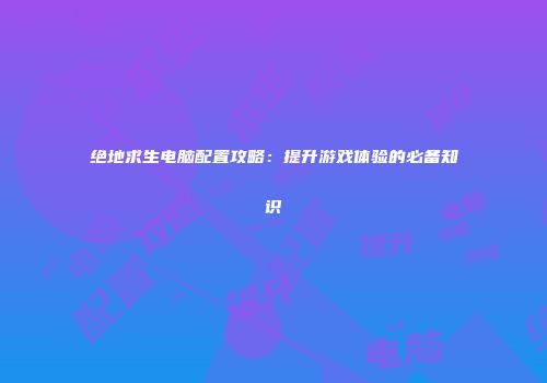 绝地求生电脑配置攻略：提升游戏体验的必备知识