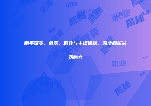 和平精英：武器、职业与主播揭秘，深度解析游戏魅力