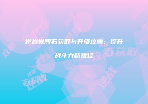逆战觉醒石获取与升级攻略：提升战斗力新捷径