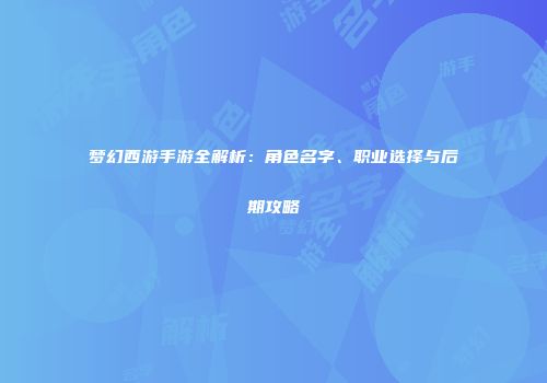 梦幻西游手游全解析：角色名字、职业选择与后期攻略