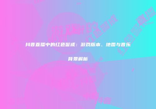 抖音直播中的红色警戒：游戏版本、地图与音乐背景解析