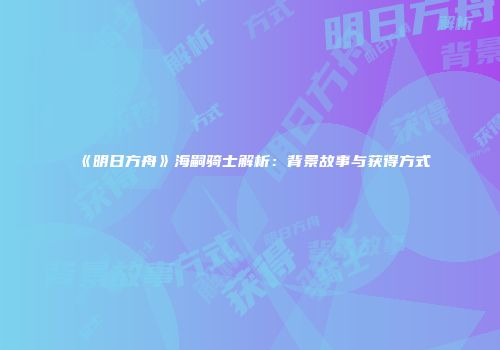 《明日方舟》海嗣骑士解析：背景故事与获得方式