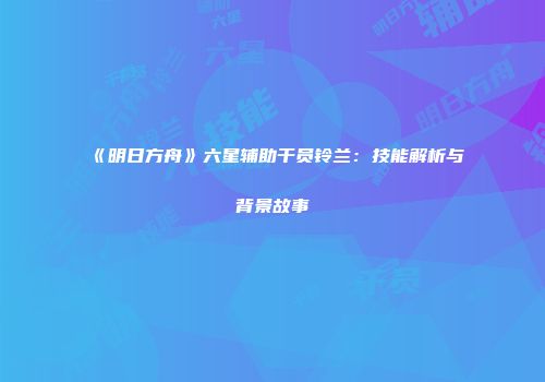 《明日方舟》六星辅助干员铃兰：技能解析与背景故事