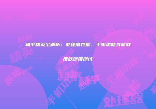 和平精英全解析：处理器性能、手机功能与游戏皮肤深度探讨