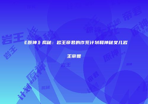 《原神》揭秘：岩王帝君的诈死计划和神秘女儿岩王帝姬