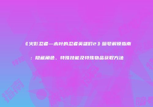 《火影忍者—木叶的忍者英雄们2》暗号解锁指南：隐藏角色、特殊技能及特殊物品获取方法