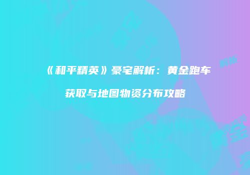 《和平精英》豪宅解析：黄金跑车获取与地图物资分布攻略