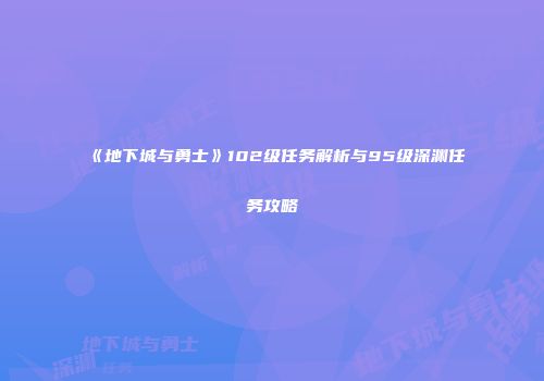 《地下城与勇士》102级任务解析与95级深渊任务攻略