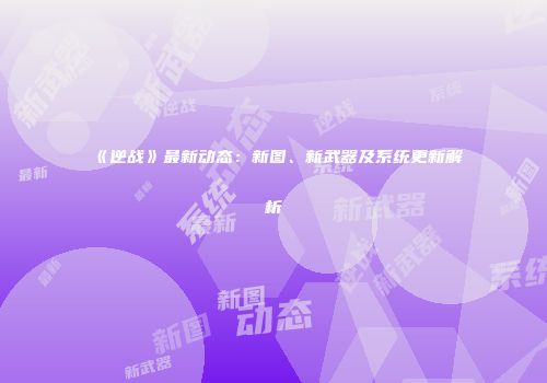 《逆战》最新动态：新图、新武器及系统更新解析