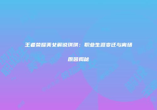 王者荣耀美女解说琪琪：职业生涯变迁与离场原因揭秘